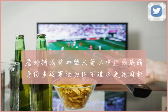 詹姆斯或将加盟火箭以中产或底薪身份重返赛场为何不追求更高目标