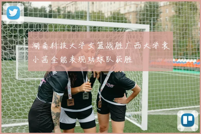 湖南科技大学女篮战胜广西大学袁小茜全能表现助球队获胜