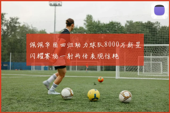 佩佩华丽回归助力球队8000万新星闪耀赛场一射两传表现惊艳