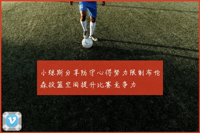 小琼斯分享防守心得努力限制布伦森投篮空间提升比赛竞争力