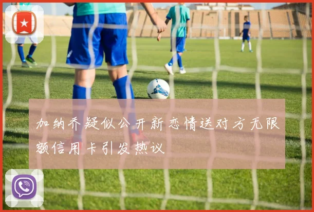 加纳乔疑似公开新恋情送对方无限额信用卡引发热议