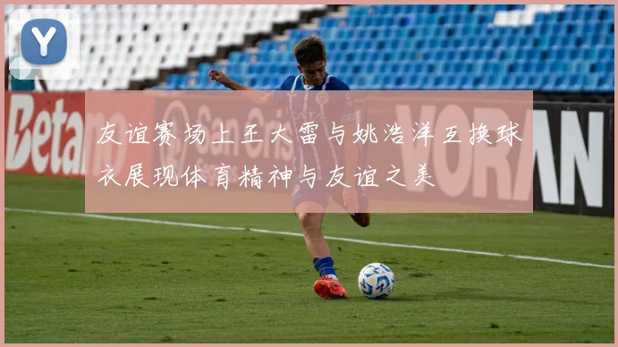 友谊赛场上王大雷与姚浩洋互换球衣展现体育精神与友谊之美