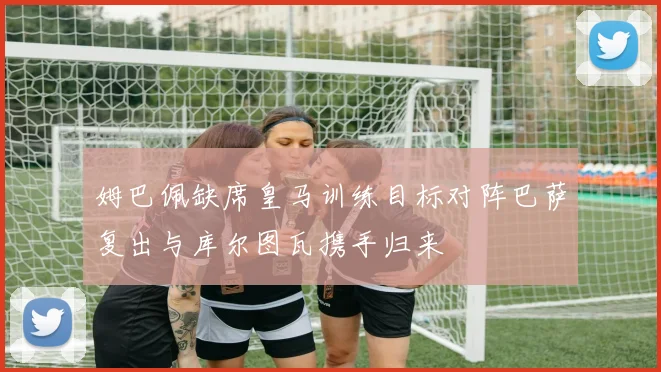 姆巴佩缺席皇马训练目标对阵巴萨复出与库尔图瓦携手归来