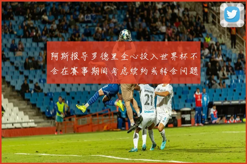 阿斯报导罗德里全心投入世界杯不会在赛事期间考虑续约或转会问题