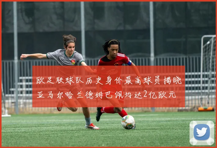 欧足联球队历史身价最高球员揭晓亚马尔哈兰德姆巴佩均达2亿欧元