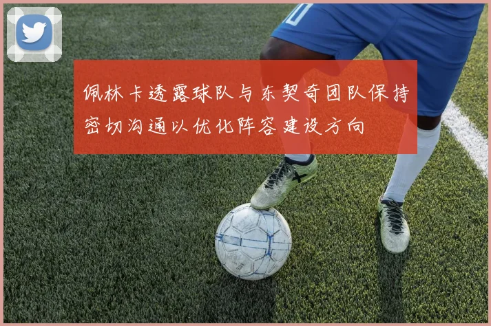 佩林卡透露球队与东契奇团队保持密切沟通以优化阵容建设方向