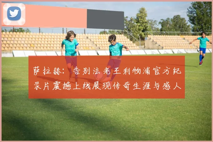 萨拉赫：告别法老王利物浦官方纪录片震撼上线展现传奇生涯与感人时刻