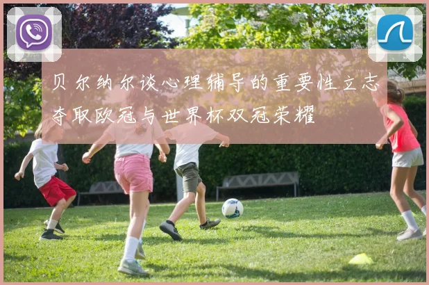 贝尔纳尔谈心理辅导的重要性立志夺取欧冠与世界杯双冠荣耀