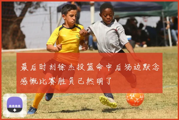 最后时刻徐杰投篮命中后场边默念感慨比赛胜负已然明了