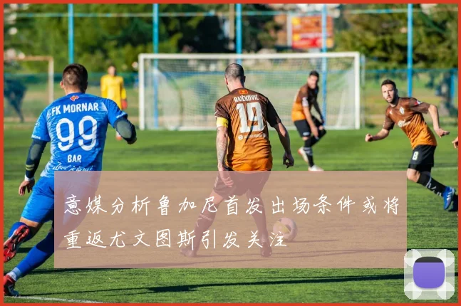 意媒分析鲁加尼首发出场条件或将重返尤文图斯引发关注