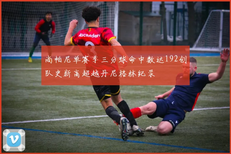 尚帕尼单赛季三分球命中数达192创队史新高超越丹尼格林纪录