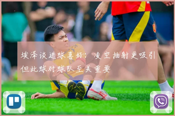 埃泽谈进球喜好：凌空抽射更吸引但此球对球队至关重要