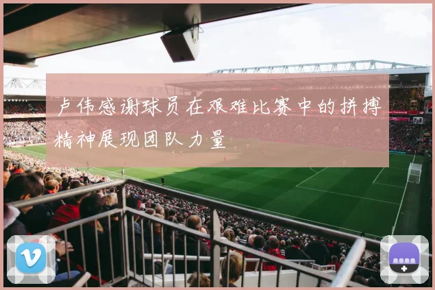 卢伟感谢球员在艰难比赛中的拼搏精神展现团队力量