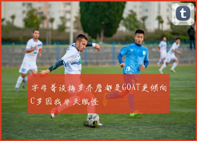 字母哥谈梅罗乔詹都是GOAT更倾向C罗因我非天赋怪