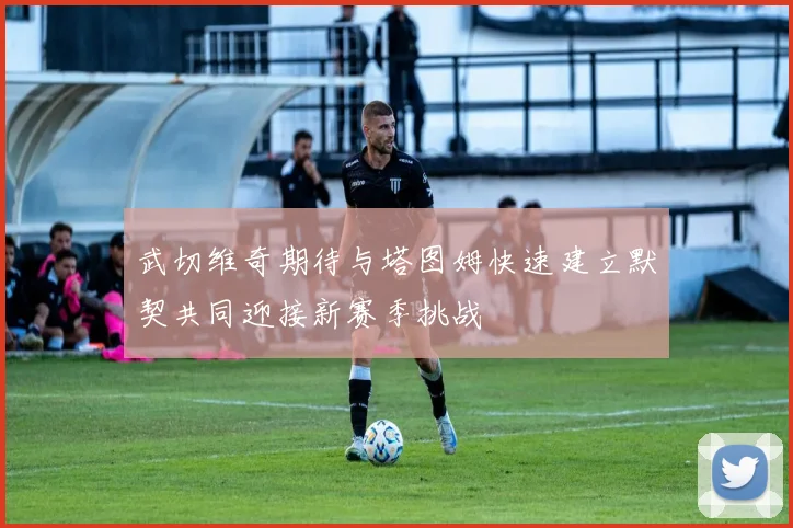 武切维奇期待与塔图姆快速建立默契共同迎接新赛季挑战