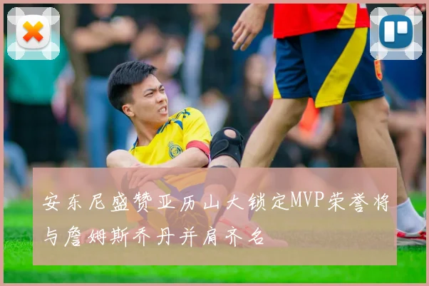 安东尼盛赞亚历山大锁定MVP荣誉将与詹姆斯乔丹并肩齐名