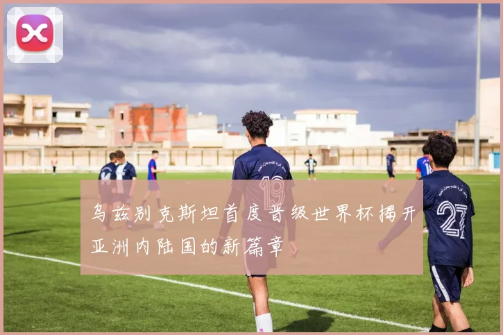 乌兹别克斯坦首度晋级世界杯揭开亚洲内陆国的新篇章