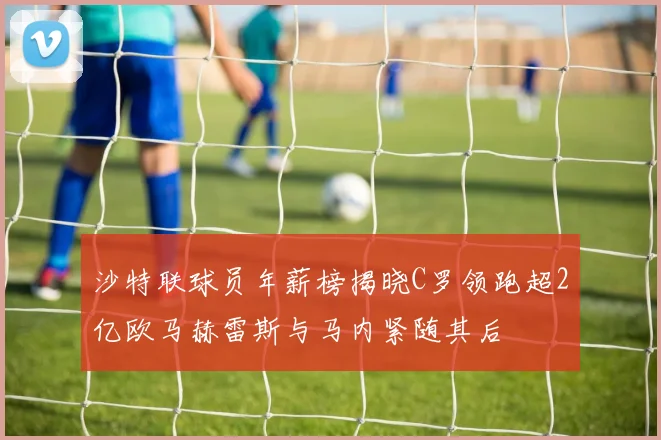 沙特联球员年薪榜揭晓C罗领跑超2亿欧马赫雷斯与马内紧随其后