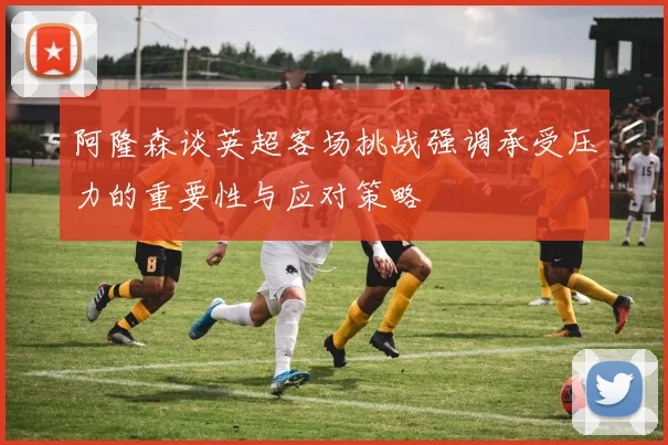 阿隆森谈英超客场挑战强调承受压力的重要性与应对策略
