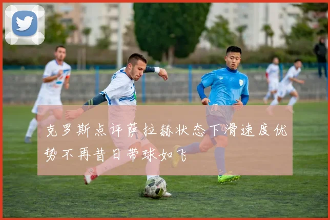 克罗斯点评萨拉赫状态下滑速度优势不再昔日带球如飞