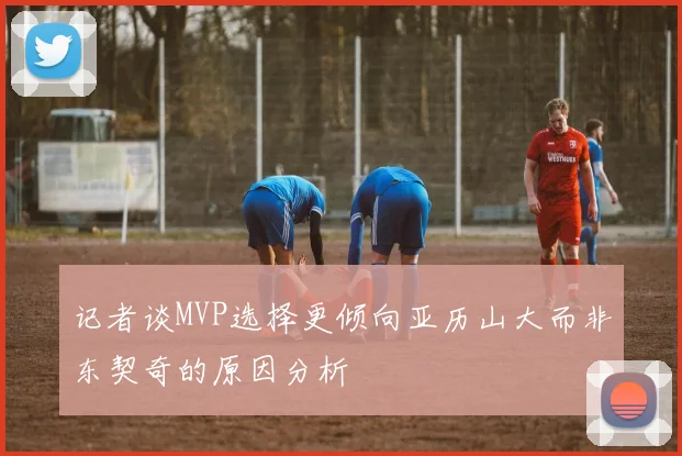 记者谈MVP选择更倾向亚历山大而非东契奇的原因分析
