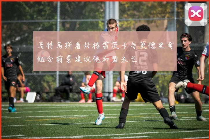 马特乌斯看好格雷茨卡与莫德里奇组合前景建议他加盟米兰