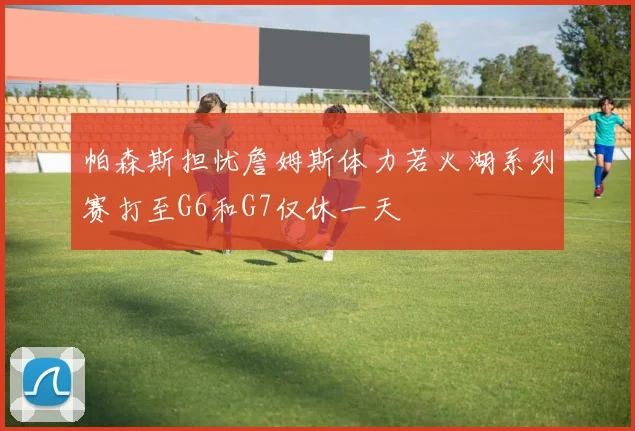 帕森斯担忧詹姆斯体力若火湖系列赛打至G6和G7仅休一天