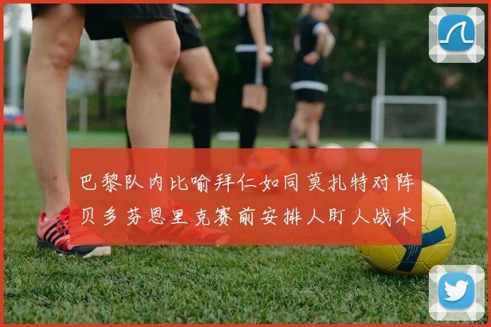巴黎队内比喻拜仁如同莫扎特对阵贝多芬恩里克赛前安排人盯人战术
